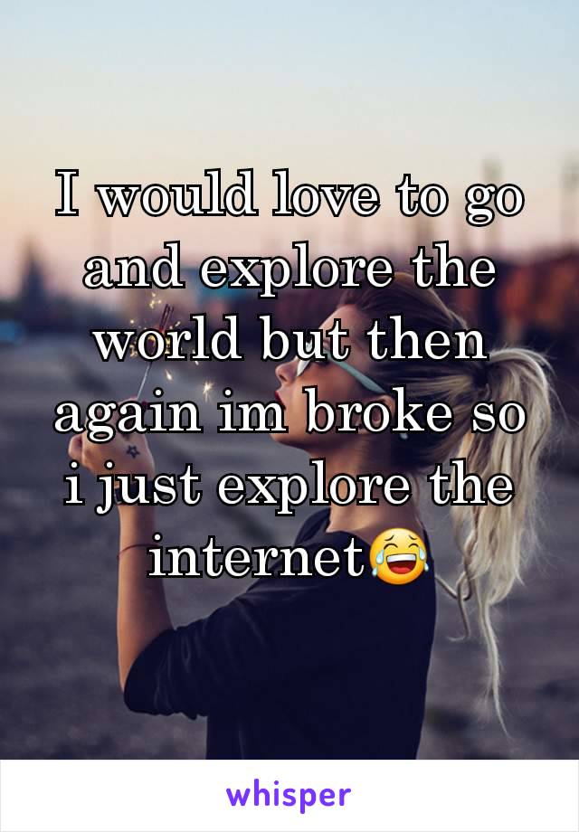I would love to go and explore the world but then again im broke so i just explore the internet😂