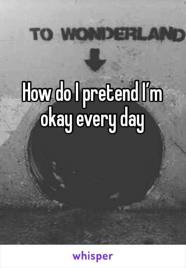 How do I pretend I’m okay every day 