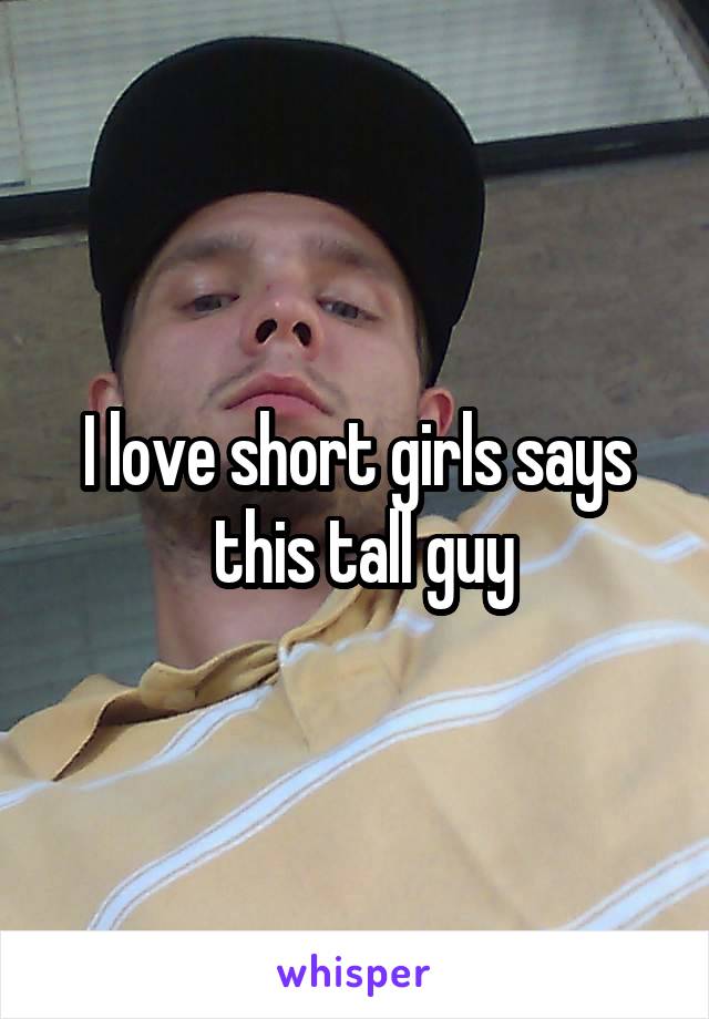 I love short girls says
 this tall guy
