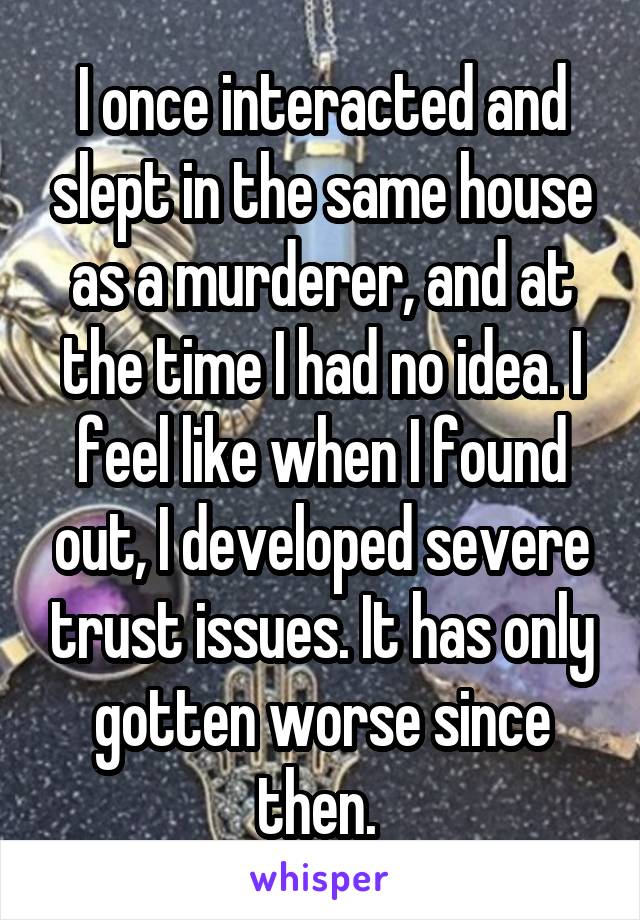 I once interacted and slept in the same house as a murderer, and at the time I had no idea. I feel like when I found out, I developed severe trust issues. It has only gotten worse since then. 