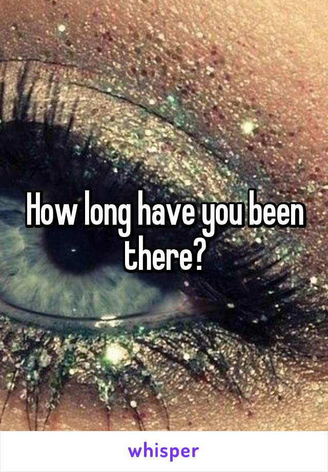 How long have you been there?
