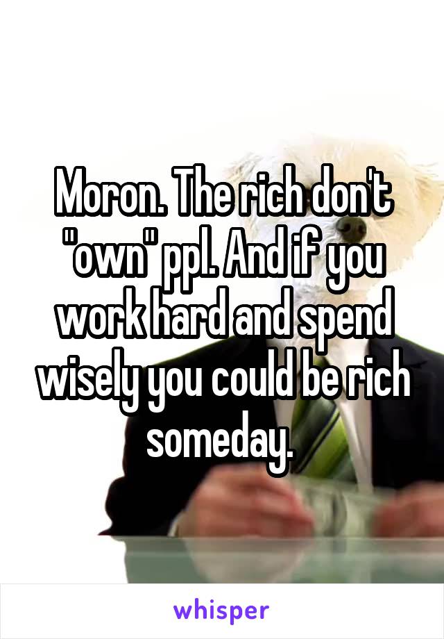 Moron. The rich don't "own" ppl. And if you work hard and spend wisely you could be rich someday. 