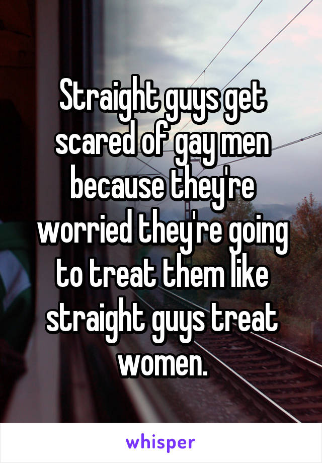 Straight guys get scared of gay men because they're worried they're going to treat them like straight guys treat women.