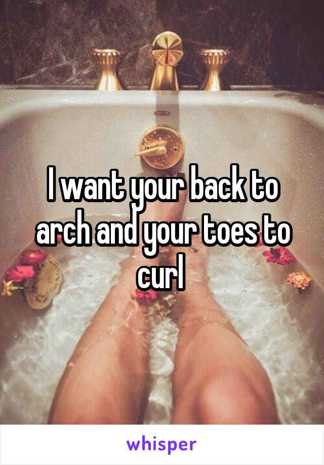 I want your back to arch and your toes to curl 