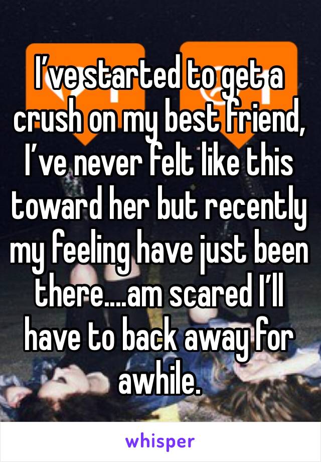 I’ve started to get a crush on my best friend, I’ve never felt like this toward her but recently my feeling have just been there....am scared I’ll have to back away for awhile.