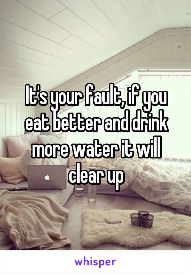 It's your fault, if you eat better and drink more water it will clear up