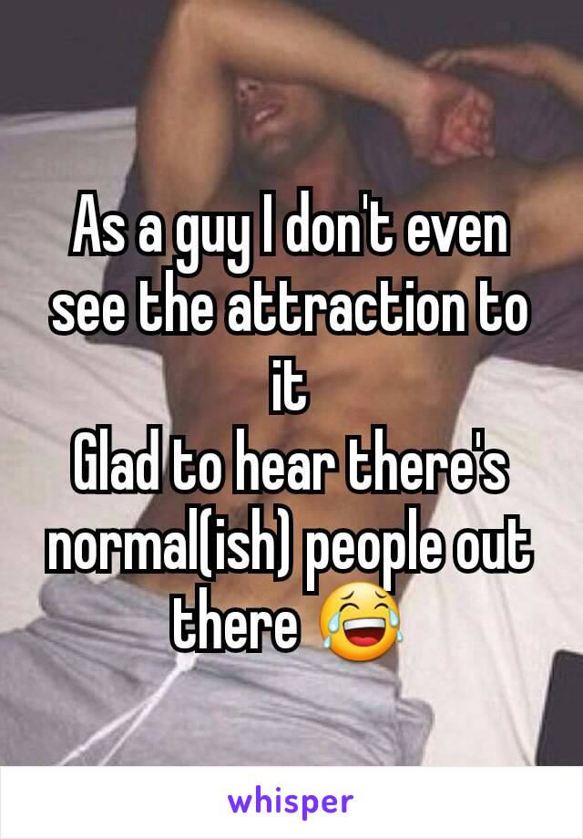 As a guy I don't even see the attraction to it
Glad to hear there's normal(ish) people out there 😂