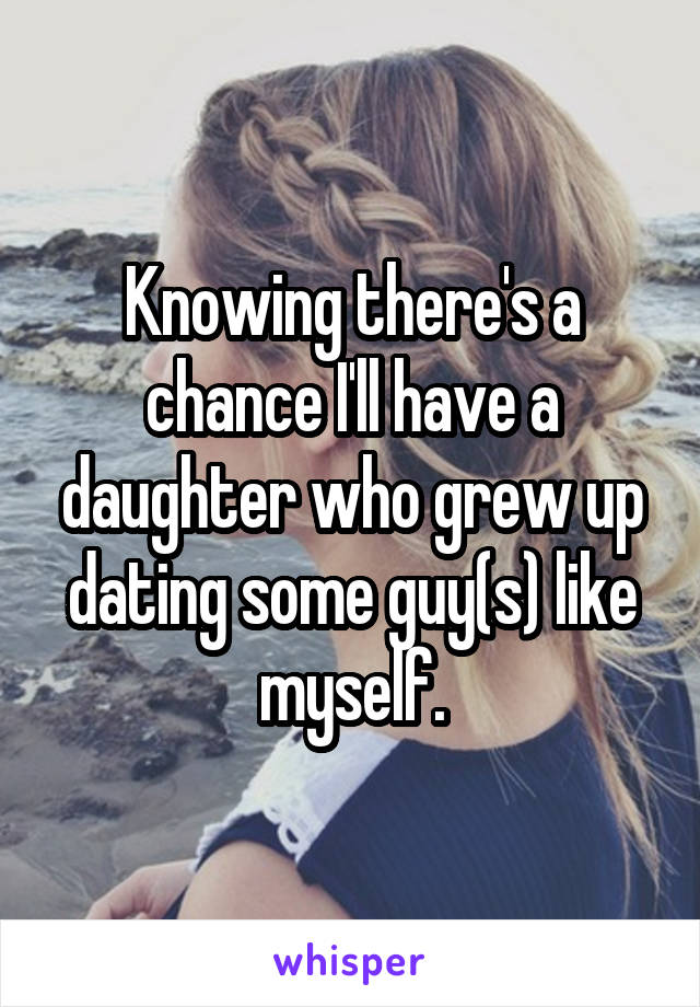 Knowing there's a chance I'll have a daughter who grew up dating some guy(s) like myself.