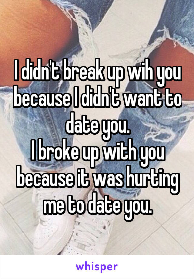 I didn't break up wih you because I didn't want to date you.
I broke up with you because it was hurting me to date you.