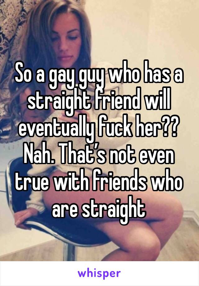 So a gay guy who has a straight friend will eventually fuck her?? Nah. That’s not even true with friends who are straight