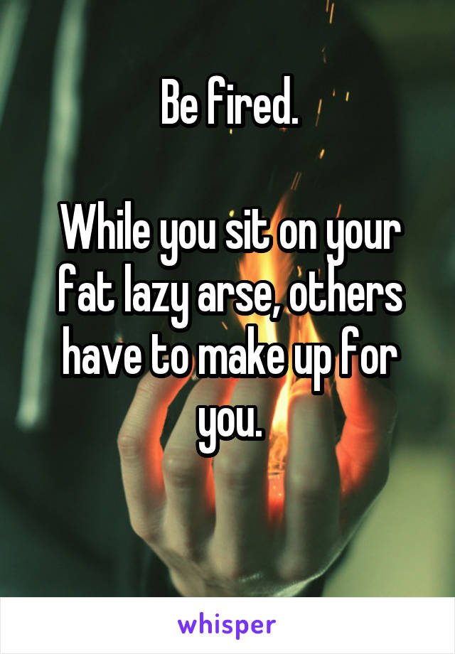 Be fired.

While you sit on your fat lazy arse, others have to make up for you.

