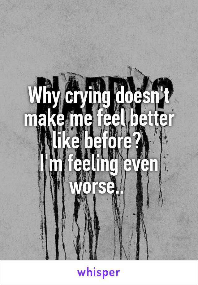 Why crying doesn't make me feel better like before? 
I'm feeling even worse.. 