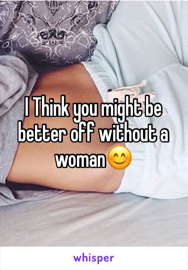 I Think you might be better off without a woman😊
