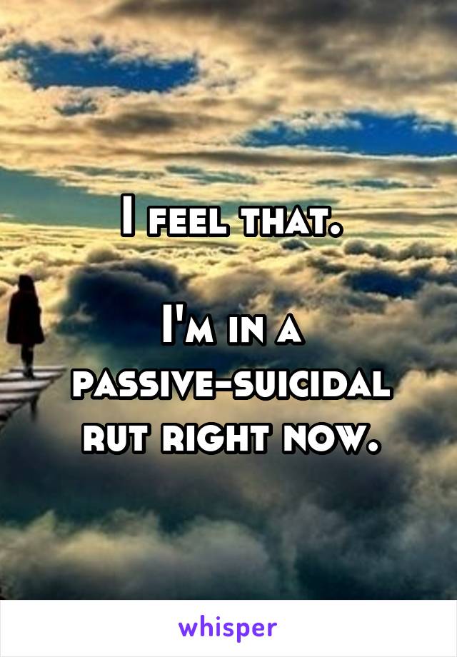I feel that.

I'm in a passive-suicidal rut right now.