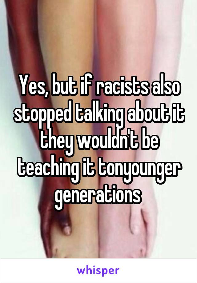 Yes, but if racists also stopped talking about it they wouldn't be teaching it tonyounger generations 