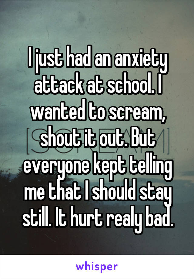 I just had an anxiety attack at school. I wanted to scream, shout it out. But everyone kept telling me that I should stay still. It hurt realy bad.