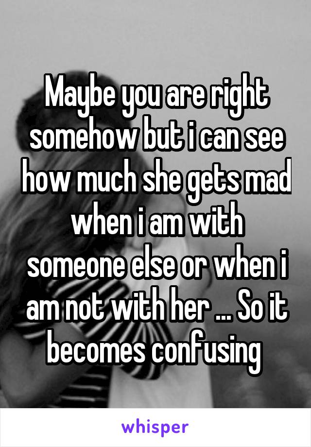 Maybe you are right somehow but i can see how much she gets mad when i am with someone else or when i am not with her ... So it becomes confusing 