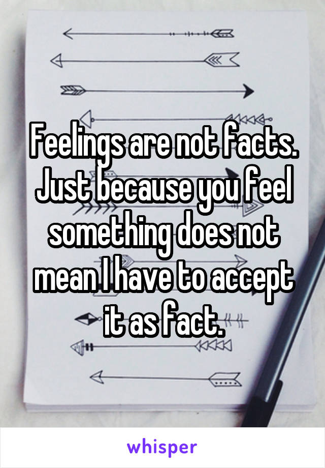 Feelings are not facts. Just because you feel something does not mean I have to accept it as fact.