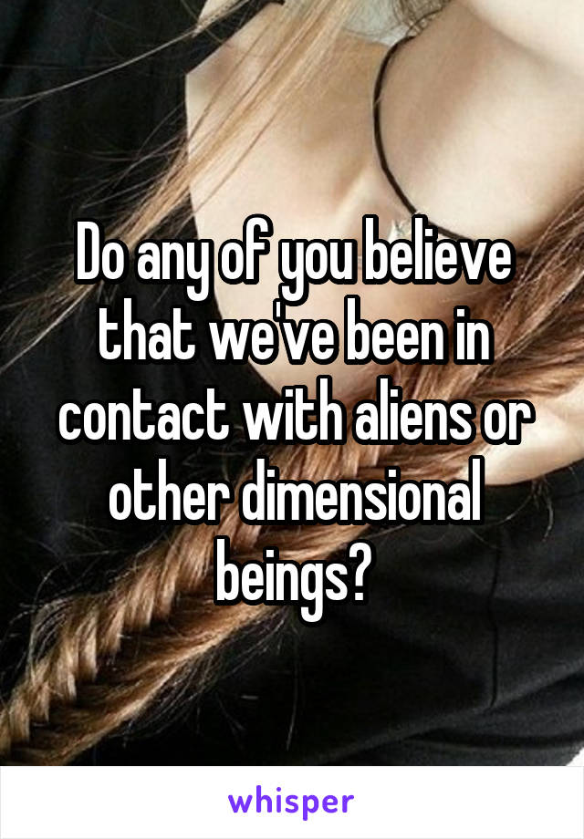 Do any of you believe that we've been in contact with aliens or other dimensional beings?