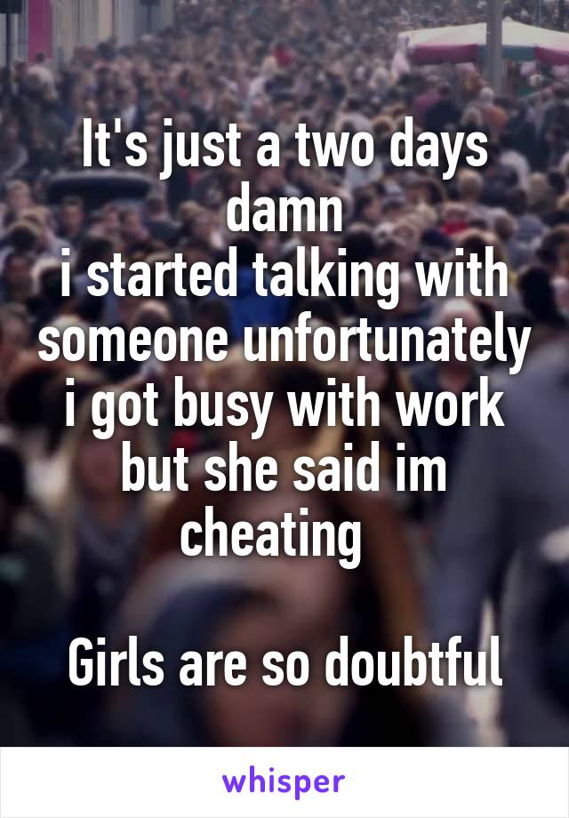 It's just a two days damn
i started talking with someone unfortunately i got busy with work but she said im cheating  

Girls are so doubtful