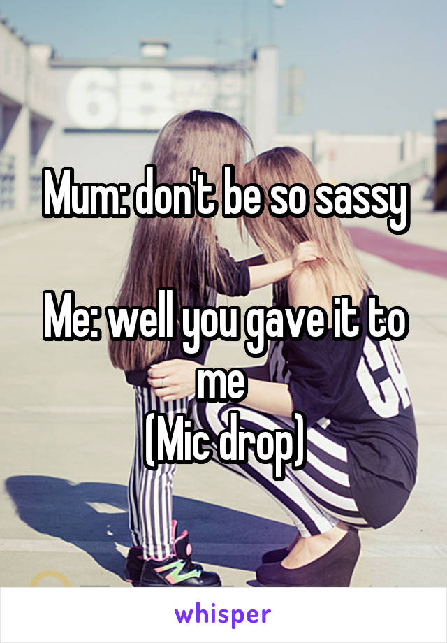 Mum: don't be so sassy

Me: well you gave it to me 
(Mic drop)