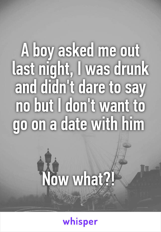 A boy asked me out last night, I was drunk and didn't dare to say no but I don't want to go on a date with him 


Now what?! 
