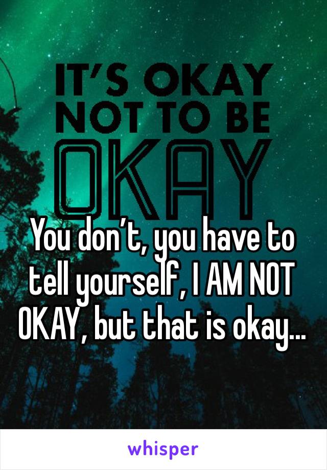 You don’t, you have to tell yourself, I AM NOT OKAY, but that is okay...