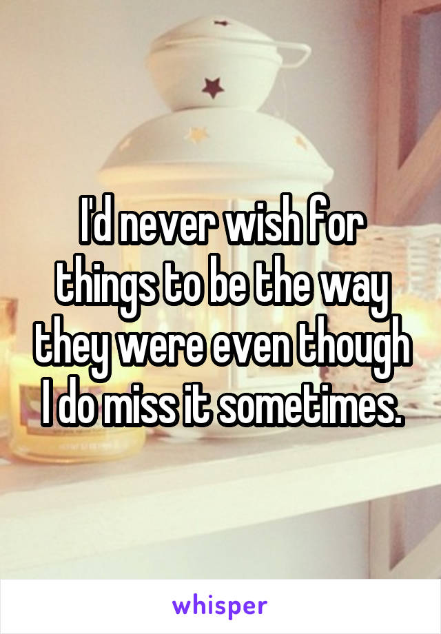 I'd never wish for things to be the way they were even though I do miss it sometimes.