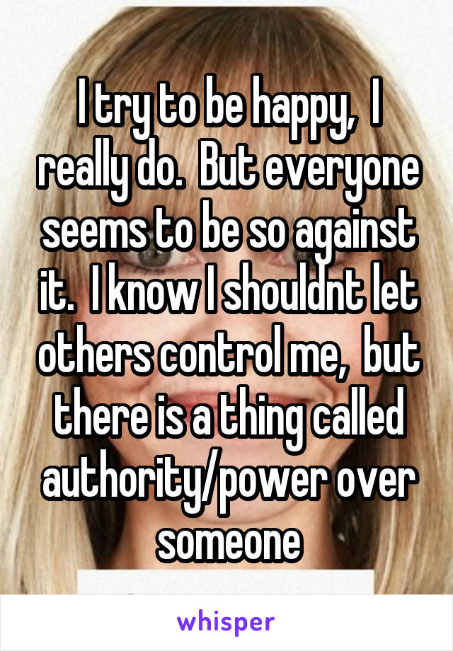 I try to be happy,  I really do.  But everyone seems to be so against it.  I know I shouldnt let others control me,  but there is a thing called authority/power over someone