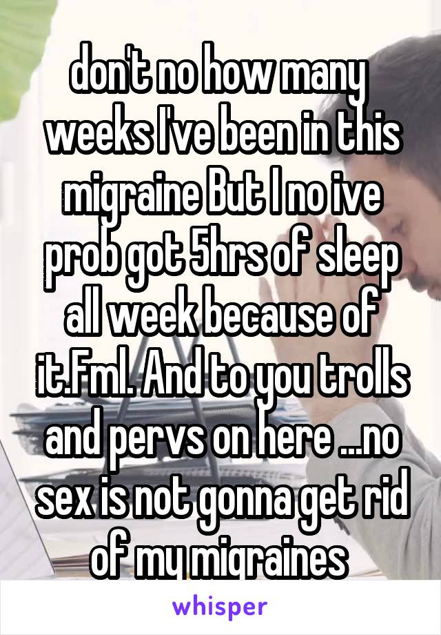don't no how many  weeks I've been in this migraine But I no ive prob got 5hrs of sleep all week because of it.Fml. And to you trolls and pervs on here ...no sex is not gonna get rid of my migraines 