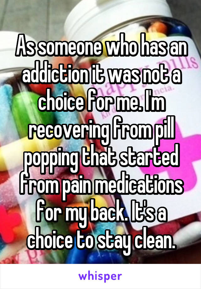 As someone who has an addiction it was not a choice for me. I'm recovering from pill popping that started from pain medications for my back. It's a choice to stay clean.