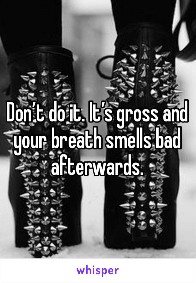 Don’t do it. It’s gross and your breath smells bad afterwards. 