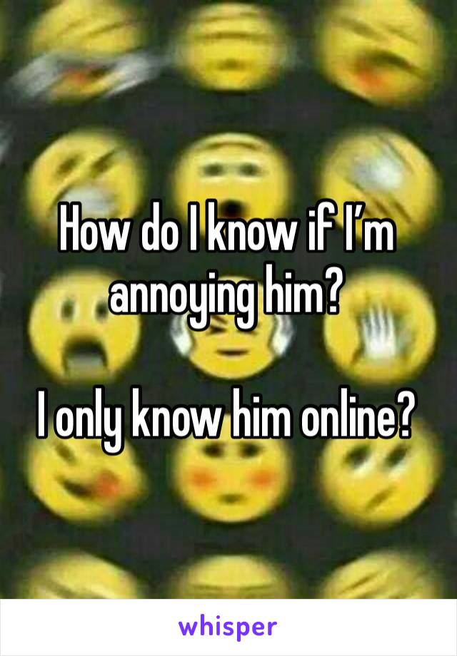 How do I know if I’m annoying him? 

I only know him online? 
