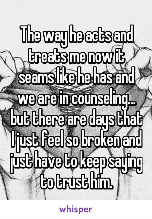 The way he acts and treats me now it seams like he has and we are in counseling... but there are days that I just feel so broken and just have to keep saying to trust him.