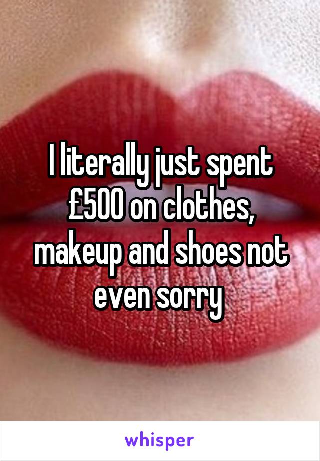 I literally just spent £500 on clothes, makeup and shoes not even sorry 