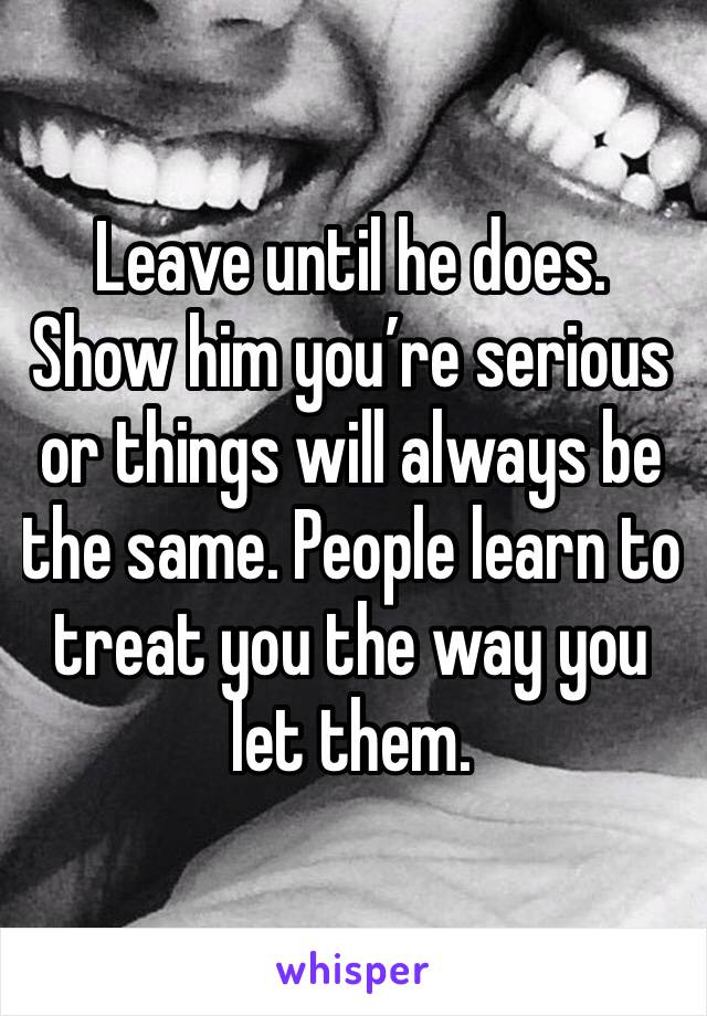 Leave until he does. Show him you’re serious or things will always be the same. People learn to treat you the way you let them. 