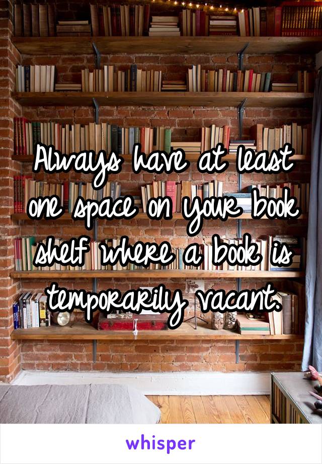 Always have at least one space on your book shelf where a book is temporarily vacant.