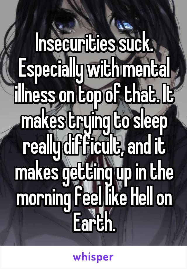 Insecurities suck. Especially with mental illness on top of that. It makes trying to sleep really difficult, and it makes getting up in the morning feel like Hell on Earth.
