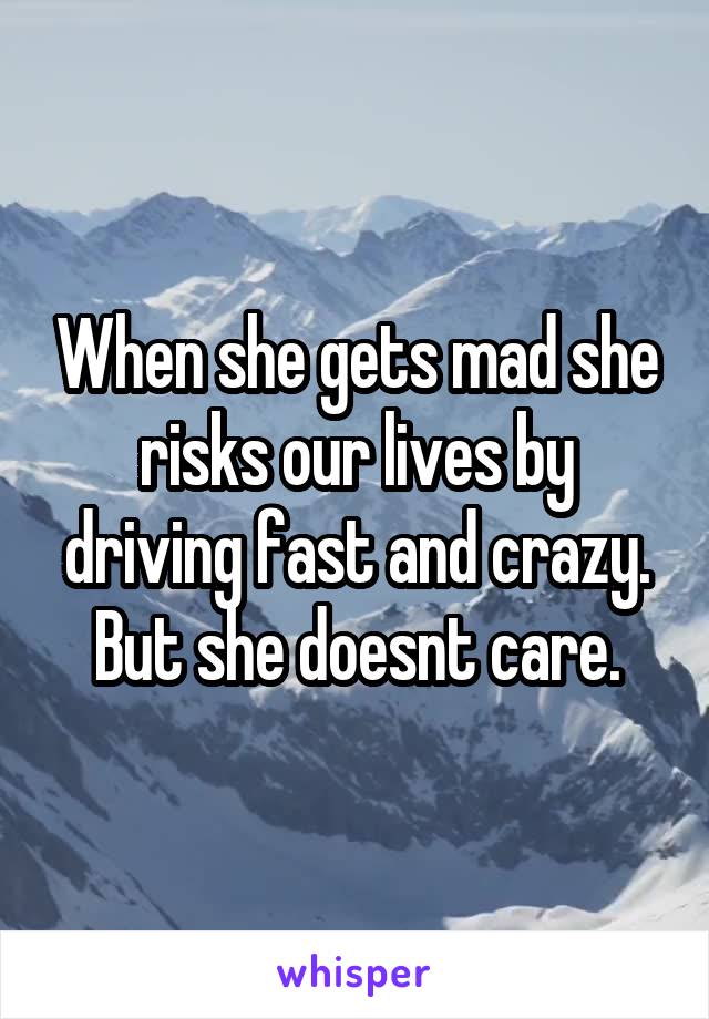 When she gets mad she risks our lives by driving fast and crazy. But she doesnt care.