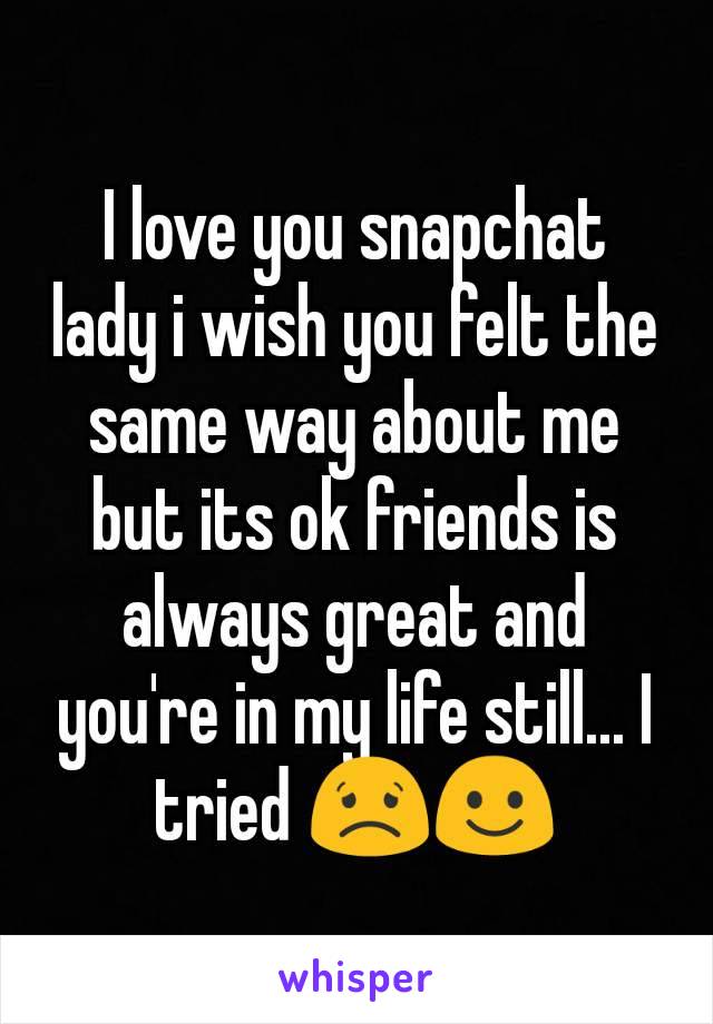 I love you snapchat lady i wish you felt the same way about me but its ok friends is always great and you're in my life still... I tried 😟☺