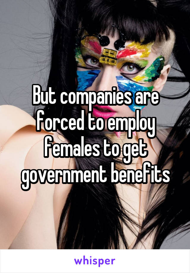 But companies are forced to employ females to get government benefits