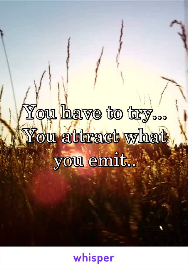 You have to try... You attract what you emit..