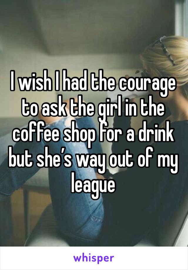 I wish I had the courage to ask the girl in the coffee shop for a drink but she’s way out of my league 