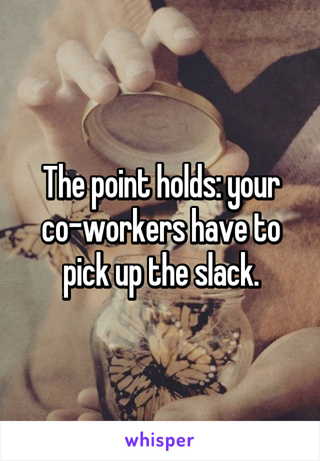 The point holds: your co-workers have to pick up the slack.