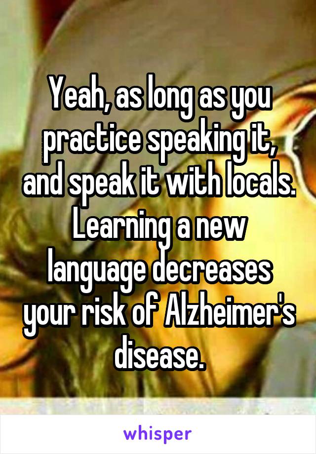 Yeah, as long as you practice speaking it, and speak it with locals. Learning a new language decreases your risk of Alzheimer's disease.