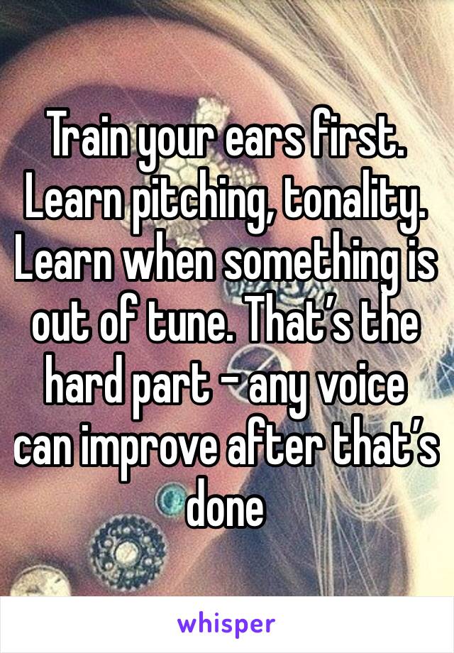 Train your ears first. Learn pitching, tonality. Learn when something is out of tune. That’s the hard part - any voice can improve after that’s done