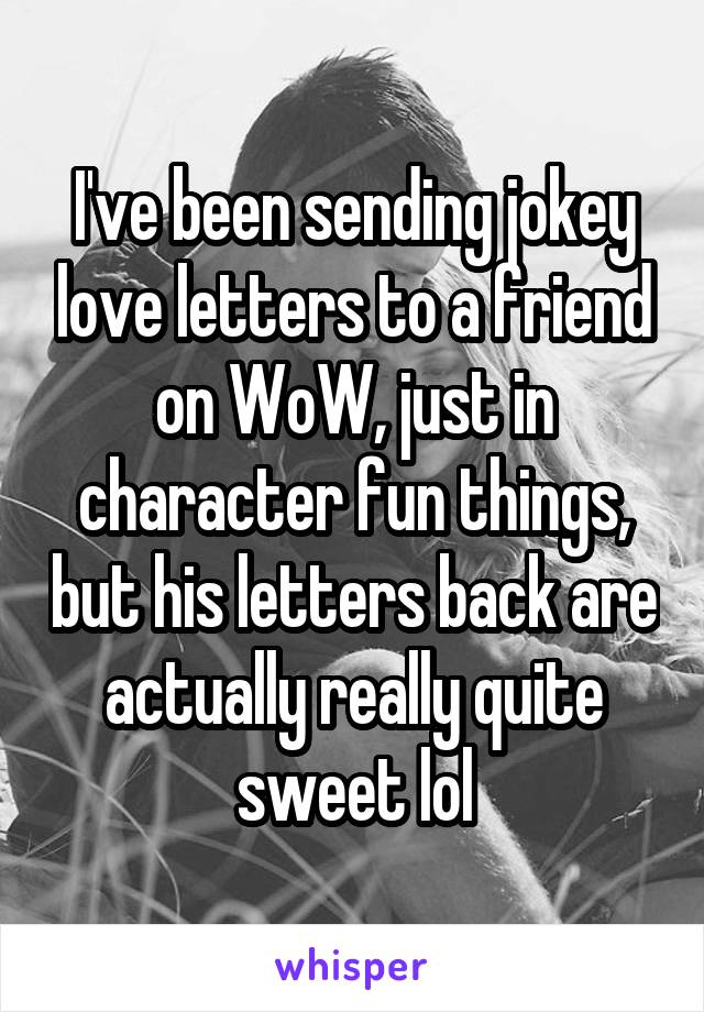 I've been sending jokey love letters to a friend on WoW, just in character fun things, but his letters back are actually really quite sweet lol