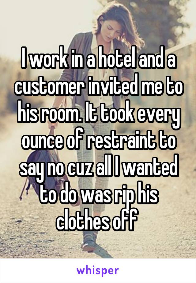 I work in a hotel and a customer invited me to his room. It took every ounce of restraint to say no cuz all I wanted to do was rip his clothes off 