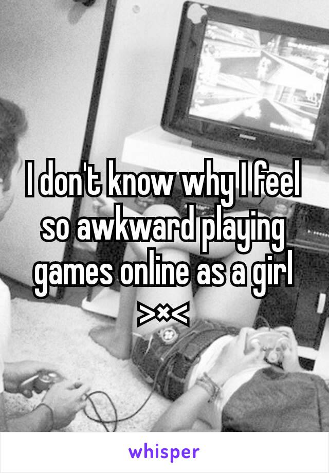 I don't know why I feel so awkward playing games online as a girl >×<