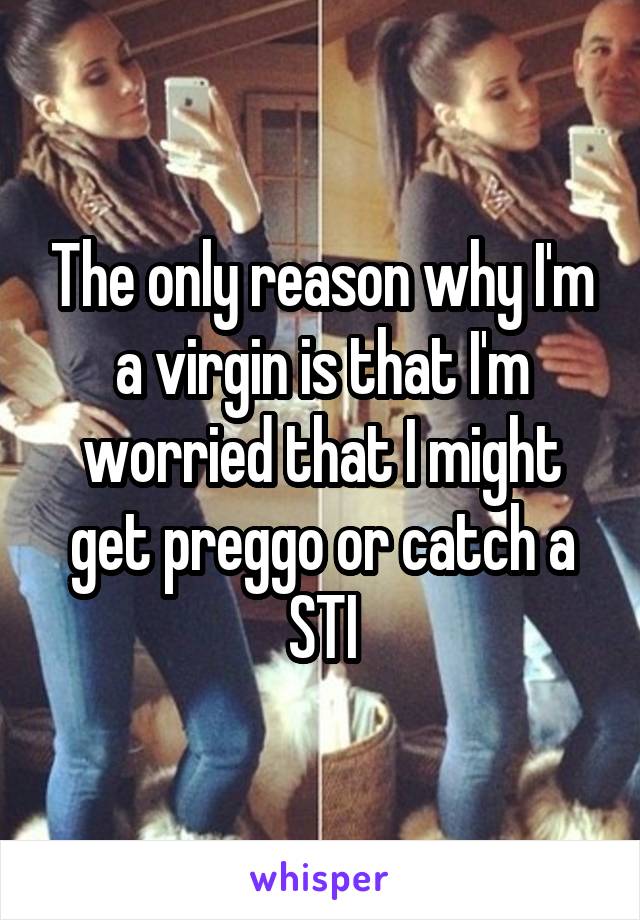 The only reason why I'm a virgin is that I'm worried that I might get preggo or catch a STI